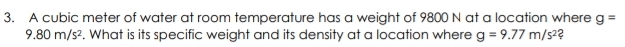 A cubic meter of water at room temperature has a weight of 9800 N at a location where g=
9.80m/s^2. What is its specific weight and its density at a location where g=9.77m/s^2 2