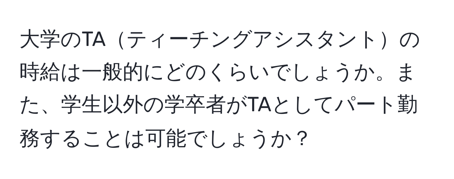 大学のTAティーチングアシスタントの時給は一般的にどのくらいでしょうか。また、学生以外の学卒者がTAとしてパート勤務することは可能でしょうか？