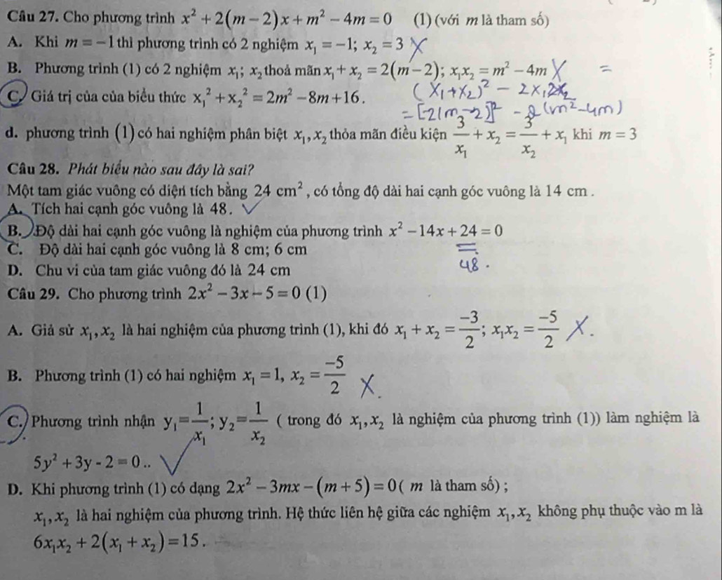 Cho phương trình x^2+2(m-2)x+m^2-4m=0 (1) (với m là tham số)
A. Khi m=-1thi phương trình có 2 nghiệm x_1=-1;x_2=3
B. Phương trình (1) có 2 nghiệm x_1;x_2 thoả mãn x_1+x_2=2(m-2);x_1x_2=m^2-4m
C Giá trị của của biểu thức x_1^(2+x_2^2=2m^2)-8m+16.
d. phương trình (1) có hai nghiệm phân biệt x_1,x_2 thỏa mãn điều kiện frac 3x_1+x_2=frac 3x_2+x_1 khi m=3
Câu 28. Phát biểu nào sau đây là sai?
Một tam giác vuông có diện tích bằng 24cm^2 , có tổng độ dài hai cạnh góc vuông là 14 cm .
A. Tích hai cạnh góc vuông là 48.
B. Độ đài hai cạnh góc vuông là nghiệm của phương trình x^2-14x+24=0
C. Độ dài hai cạnh góc vuông là 8 cm; 6 cm
D. Chu vi của tam giác vuông đó là 24 cm
Câu 29. Cho phương trình 2x^2-3x-5=0 (1)
A. Giả sử x_1,x_2 là hai nghiệm của phương trình (1), khi đó x+n==X.
B. Phương trình (1) có hai nghiệm x_1=1,x_2= (-5)/2 
C. Phương trình nhận y_1=frac 1x_1;y_2=frac 1x_2 ( trong đó x_1,x_2 là nghiệm của phương trình (1)) làm nghiệm là
5y^2+3y-2=0..
D. Khi phương trình (1) có dạng 2x^2-3mx-(m+5)=0 ( m là tham số) ;
x_1,x_2 là hai nghiệm của phương trình. Hệ thức liên hệ giữa các nghiệm x_1,x_2 không phụ thuộc vào m là
6x_1x_2+2(x_1+x_2)=15.