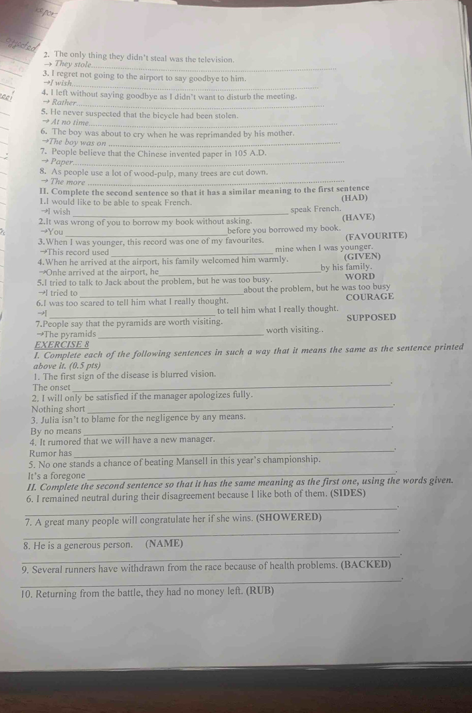 The only thing they didn’t steal was the television.
They stole
_
3. I regret not going to the airport to say goodbye to him.
→I wish.
_
4. I left without saying goodbye as I didn’t want to disturb the meeting.
→ Rather
_
5. He never suspected that the bicycle had been stolen.
→ At no time_
6. The boy was about to cry when he was reprimanded by his mother
→The boy was on_
7. People believe that the Chinese invented paper in 105 A.D.
→Paper._
8. As people use a lot of wood-pulp, many trees are cut down.
→ The more_
II. Complete the second sentence so that it has a similar meaning to the first sentence
1.I would like to be able to speak French. (HAD)
→I wish _speak French.
2.It was wrong of you to borrow my book without asking. (HAVE)
→You before you borrowed my book.
3.When I was younger, this record was one of my favourites. (FAVOURITE)
→This record used _mine when I was younger.
4.When he arrived at the airport, his family welcomed him warmly. (GIVEN)
→Onhe arrived at the airport, he _by his family.
5.I tried to talk to Jack about the problem, but he was too busy. WORD
→I tried to _about the problem, but he was too busy
6.I was too scared to tell him what I really thought. COURAGE
→ _to tell him what I really thought.
7.People say that the pyramids are worth visiting. SUPPOSED
→The pyramids_ worth visiting..
EXERCISE 8
I. Complete each of the following sentences in such a way that it means the same as the sentence printed
above it. (0.5 pts)
1. The first sign of the disease is blurred vision.
The onset
_.
2. I will only be satisfied if the manager apologizes fully.
Nothing short
_
3. Julia isn’t to blame for the negligence by any means.
_.
By no means
4. It rumored that we will have a new manager.
Rumor has _.
5. No one stands a chance of beating Mansell in this year’s championship.
It’s a foregone
_
II. Complete the second sentence so that it has the same meaning as the first one, using the words given.
6. I remained neutral during their disagreement because I like both of them. (SIDES)
_
7. A great many people will congratulate her if she wins. (SHOWERED)
_
_
8. He is a generous person. (NAME)
9. Several runners have withdrawn from the race because of health problems. (BACKED)
_
10. Returning from the battle, they had no money left. (RUB)