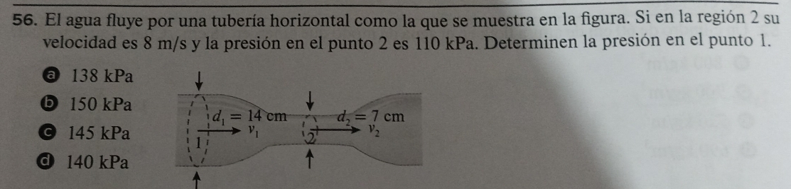 El agua fluye por una tubería horizontal como la que se muestra en la figura. Si en la región 2 su
velocidad es 8 m/s y la presión en el punto 2 es 110 kPa. Determinen la presión en el punto 1.
@ 138 kPa
ⓑ 150 kPa
© 145 kPa
d 140 kPa