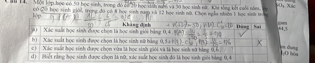 dang
Câu 14. Một lớp học có 50 học sinh, trong đó có 20 học sinh nam và 30 học sinh nữ. Khi tổng kết cuối năm, lớp
O_4 , Xác
có Q0 học sinh giỏi, trọng đó có 8 học sinh nam và 12 học sinh nữ. Chọn ngẫu nhiên 1 học sinh trong
lớp.
dung
hòa