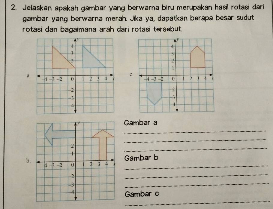 Jelaskan apakah gambar yang berwarna biru merupakan hasil rotasi dari 
gambar yang berwarna merah. Jika ya, dapatkan berapa besar sudut 
rotasi dan bagaimana arah dari rotasi tersebut. 
a. 

Gambar a 
_ 
_ 
_ 
b.Gambar b 
x_ 
_ 
_ 
_ 
Gambar c