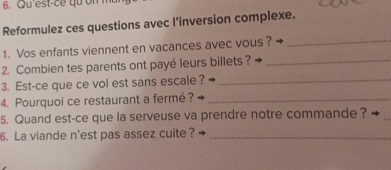 Qu'est-ce qu on mu 
Reformulez ces questions avec l’inversion complexe. 
1. Vos enfants viennent en vacances avec vous?_ 
2. Combien tes parents ont payé leurs billets ?_ 
3. Est-ce que ce vol est sans escale ?_ 
4. Pourquoi ce restaurant a fermé?_ 
5. Quand est-ce que la serveuse va prendre notre commande? 
_ 
6. La viande n'est pas assez cuite ?_