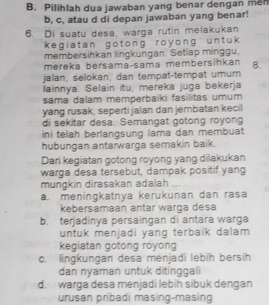 Pilihlah dua jawaban yang benar dengan mem
b, c, atau d di depan jawaban yang benar!
6. Di suatu desa, warga rutin melakukan
kegiatan gotong royong untuk 
membersihkan lingkungan. Setiap minggu,
mereka bersama-sama membersihkan 8.
jalan, selokan, dan tempat-tempat umum
lainnya. Selain itu, mereka juga bekerja
sama dalam memperbaiki fasilitas umum
yang rusak, seperti jalan dan jembatan kecil
di sekitar desa. Semangat gotong royong
ini telah berlangsung lama dan membuat
hubungan antarwarga semakin baik.
Dari kegiatan gotong royong yang dilakukan
warga desa tersebut, dampak positif yang
mungkin dirasakan adalah __
a. meningkatnya kerukunan dan rasa
kebersamaan antar warga desa
b. terjadínya persaingan di antara warga
untuk menjadi yang terbaik dalam
kegiatan gotong royong
c. lingkungan desa menjadi lebih bersih
dan nyaman untuk ditinggali
d. warga desa menjadi lebih sibuk dengan
urusan pribadi masing-masing