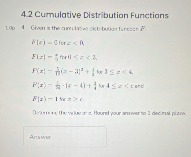 4.2 Cumulative Distribution Functions 
1.0p 4 Given is the cumulative distribution function F :
F(x)=0 for x<0</tex>,
F(x)= x/9  for 0≤ x<3</tex>,
F(x)= 5/12 (x-3)^2+ 1/3  for 3≤ x<4</tex>,
F(x)= 1/24 · (x-4)+ 3/4  for 4≤ x and
F(x)=1 for x≥ c. 
Determine the value of c. Round your answer to 1 decimal place. 
Answer