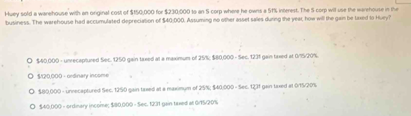 Huey sold a warehouse with an original cost of $150,000 for $230,000 to an S corp where he owns a 51% interest. The S corp will use the warehouse in the
business. The warehouse had accumulated depreciation of $40,000. Assuming no other asset sales during the year, how will the gain be taxed to Huey?
$40,000 - unrecaptured Sec. 1250 gain taxed at a maximum of 25%; $80,000 - Sec. 1231 gain taxed at 0/15/20%.
$120,000 - ordinary income
$80,000 - unrecaptured Sec. 1250 gain taxed at a maximum of 25%; $40,000 - Sec. 1231 gain taxed at 0/15/20%
$40,000 - ordinary income; $80,000 - Sec. 1231 gain taxed at 0/15/20%