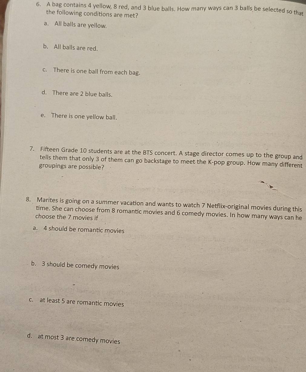 A bag contains 4 yellow, 8 red, and 3 blue balls. How many ways can 3 balls be selected so that
the following conditions are met?
a. All balls are yellow.
b. All balls are red.
c. There is one ball from each bag.
d. There are 2 blue balls.
e. There is one yellow ball.
7. Fifteen Grade 10 students are at the BTS concert. A stage director comes up to the group and
tells them that only 3 of them can go backstage to meet the K-pop group. How many different
groupings are possible?
8. Marites is going on a summer vacation and wants to watch 7 Netflix-original movies during this
time. She can choose from 8 romantic movies and 6 comedy movies. In how many ways can he
choose the 7 movies if
a. 4 should be romantic movies
b. 3 should be comedy movies
c. at least 5 are romantic movies
d. at most 3 are comedy movies