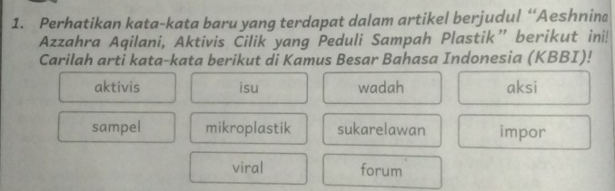 Perhatikan kata-kata baru yang terdapat dalam artikel berjudul “Aeshnina
Azzahra Aqilani, Aktivis Cilik yang Peduli Sampah Plastik” berikut ini!
Carilah arti kata-kata berikut di Kamus Besar Bahasa Indonesia (KBBI)!
aktivis isu wadah aksi
sampel mikroplastik sukarelawan impor
viral forum