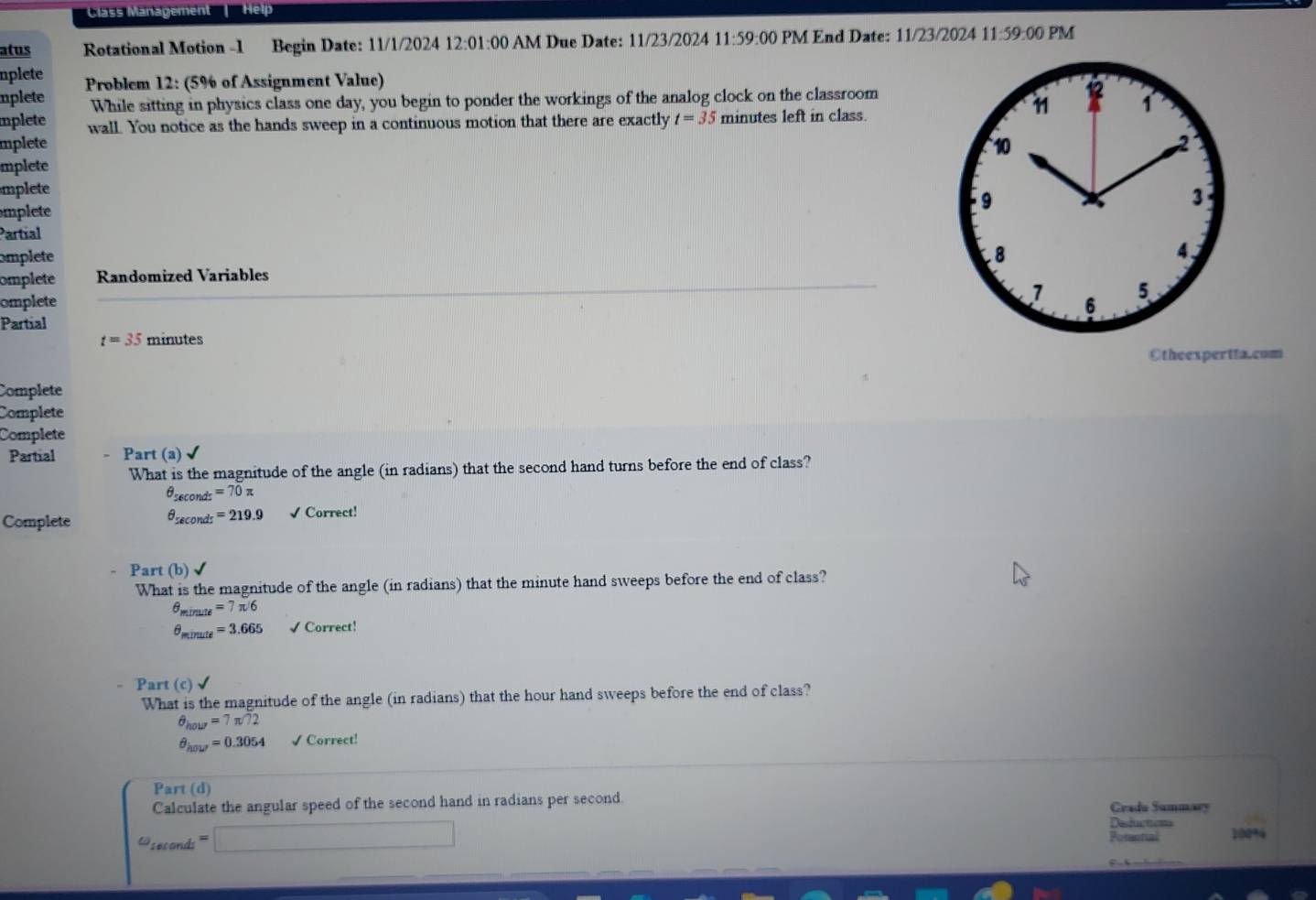 Class Management' Help 
alus Rotational Motion -1 Begin Date: 11/1/2024 12:01:00 AM Due Date: 11/23/2024 11:59:00 PM End Date: 11/23/2024 11:59:00 PM 
nplete 
mplete Problem 12: (5% of Assignment Value) 
While sitting in physics class one day, you begin to ponder the workings of the analog clock on the classroom 
1 1 1 
mplete wall. You notice as the hands sweep in a continuous motion that there are exactly t=35 minutes left in class. 
mplete 
mplete 10 2 
mplete 
3 
mplete 
9 
Partíal 
omplete 
.8 
omplete Randomized Variables 4、 
7 
omplete 6 5 
Partial
t=35 minutes
Otheexpertta.com 
Complete 
Complete 
Complete 
Partial - Part (a) √ 
What is the magnitude of the angle (in radians) that the second hand turns before the end of class?
θ _sec onds =70π
θ _sec onds =219.9
Complete √ Correct! 
Part (b) √ 
What is the magnitude of the angle (in radians) that the minute hand sweeps before the end of class?
θ _minute=7π /6
θ _minute =3.665 √ Correct! 
- Pa rt(c)surd
What is the magnitude of the angle (in radians) that the hour hand sweeps before the end of class?
θ _hour=7π /72
θ _hou=0.3054 √ Correct! 
Part (d) 
Calculate the angular speed of the second hand in radians per second. Gradu Sammary
omega _iecondi=□
Defuctons 
Potental 10094