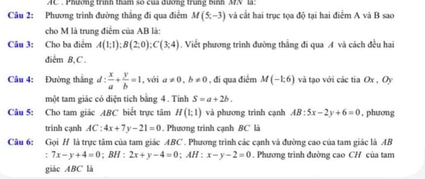 AC . Phương trình tham so của dường trung bình MN là: 
Câu 2: Phương trình đường thắng đi qua điểm M(5;-3) và cắt hai trục tọa độ tại hai điểm A và B sao 
cho M là trung điểm của AB là: 
Câu 3: Cho ba điểm A(1;1); B(2;0); C(3;4). Viết phương trình đường thăng đi qua A và cách đều hai 
diểm B, C. 
Câu 4: Đường thắng d: x/a + y/b =1 , với a!= 0, b!= 0 , đi qua điểm M(-1;6) và tạo với các tia Ox , Oy 
một tam giác có diện tích bằng 4. Tính S=a+2b. 
Câu 5: Cho tam giác ABC biết trực tâm H(1;1) và phương trình cạnh AB:5x-2y+6=0 , phương 
trình cạnh AC:4x+7y-21=0. Phương trình cạnh BC là 
Câu 6: Gọi H là trực tâm của tam giác ABC. Phương trình các cạnh và đường cao của tam giác là AB
: 7x-y+4=0; BH : 2x+y-4=0; AH : x-y-2=0. Phương trình đường cao CH của tam 
giác ABC là