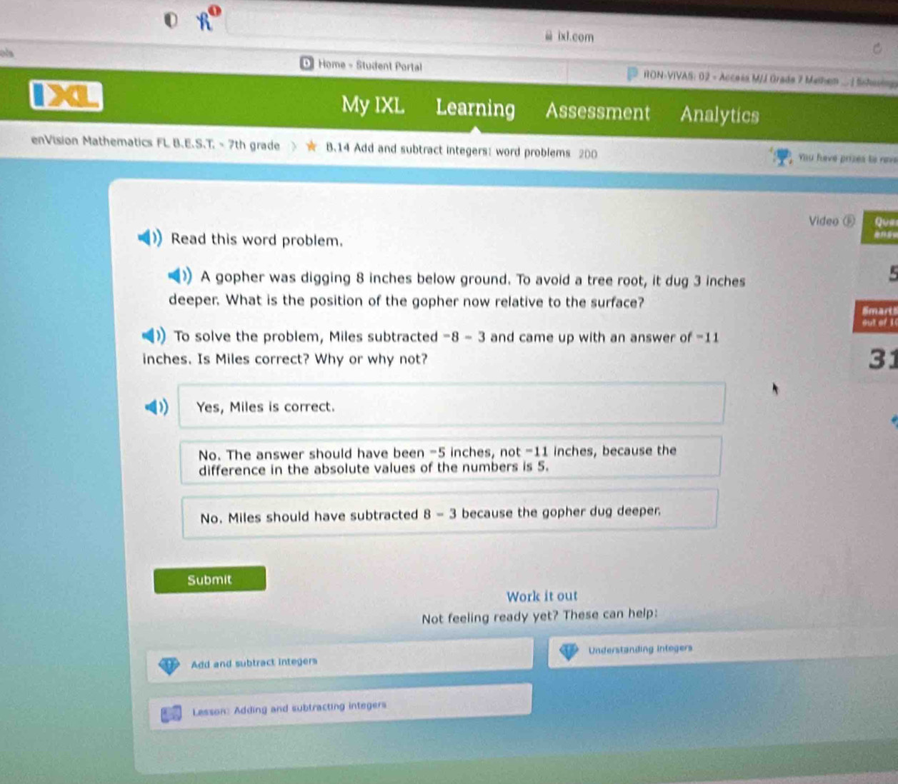 x° 
ix1.com
ols Home - Student Portal RON-VIVAS: 02 - Access MJJ Grada 7 Methen ... Schasing
a
My IXL Learning Assessment Analytics
enVision Mathematics FL B.E.S.T. - 7th grade B.14 Add and subtract integers: word problems 200 You have prizes to neve
Video ⑤ Que
Read this word problem.
A gopher was digging 8 inches below ground. To avoid a tree root, it dug 3 inches

deeper. What is the position of the gopher now relative to the surface?
Smart
out of 1
To solve the problem, Miles subtracted -8 - 3 and came up with an answer of -11
inches. Is Miles correct? Why or why not?
31
Yes, Miles is correct.
No. The answer should have been -5 inches, not -11 inches, because the
difference in the absolute values of the numbers is 5.
No. Miles should have subtracted 8 - 3 because the gopher dug deeper.
Submit
Work it out
Not feeling ready yet? These can help:
Add and subtract integers Understanding Intogers
Lesson: Adding and subtracting integers