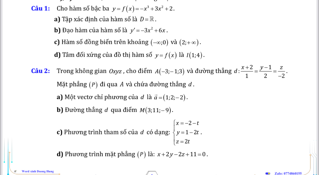 Cho hàm số bậc ba y=f(x)=-x^3+3x^2+2. 
a) Tập xác định của hàm số là D=R. 
b) Đạo hàm của hàm số là y'=-3x^2+6x. 
c) Hàm số đồng biến trên khoảng (-∈fty ;0) và (2;+∈fty ). 
d) Tâm đối xứng của đồ thị hàm số y=f(x) là I(1;4). 
Câu 2: Trong không gian Oxyz , cho điểm A(-3;-1;3) và đường thẳng d :  (x+2)/1 = (y-1)/2 = z/-2 . 
Mặt phẳng (P) đi qua A và chứa đường thẳng d. 
a) Một vectơ chỉ phương của ơ là vector a=(1;2;-2). 
b) Đường thẳng đ qua điểm M(3;11;-9). 
c) Phương trình tham số của đ có dạng: beginarrayl x=-2-t y=1-2t. z=2tendarray.
d) Phương trình mặt phẳng (P) là: x+2y-2z+11=0. 
Word xinh Duong Hung 
Zalo: 0774860155