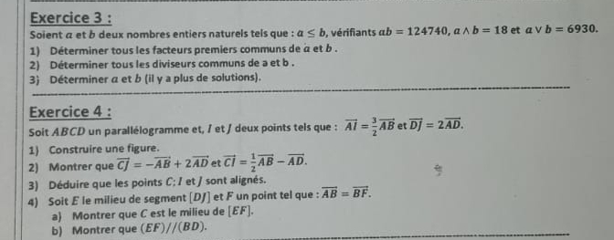 Soient a et b deux nombres entiers naturels tels que : a≤ b , vérifiants ab=124740, awedge b=18 et avee b=6930. 
1) Déterminer tous les facteurs premiers communs de à et b. 
2) Déterminer tous les diviseurs communs de a et b. 
3) Déterminer α et b (il y a plus de solutions). 
Exercice 4 : 
Soit ABCD un parallélogramme et, / et / deux points tels que : vector AI= 3/2 vector AB et vector DJ=2vector AD. 
1) Construire une figure. 
2) Montrer que vector CJ=-vector AB+2vector AD et vector CI= 1/2 vector AB-vector AD. 
3) Déduire que les points C; / et / sont alignés. 
4) Soit E le milieu de segment [DJ] et F un point tel que : vector AB=vector BF. 
a) Montrer que C est le milieu de [EF]. 
b) Montrer que (EF)//(BD).