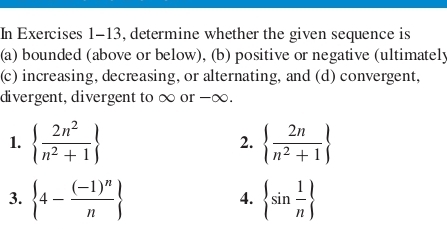 In Exercises 1-13, determine whether the given sequence is 
(a) bounded (above or below), (b) positive or negative (ultimately 
(c) increasing, decreasing, or alternating, and (d) convergent, 
divergent, divergent to ∞ or -∞. 
1.   2n^2/n^2+1    2n/n^2+1 
2. 
3.  4-frac (-1)^nn  sin  1/n 
4.