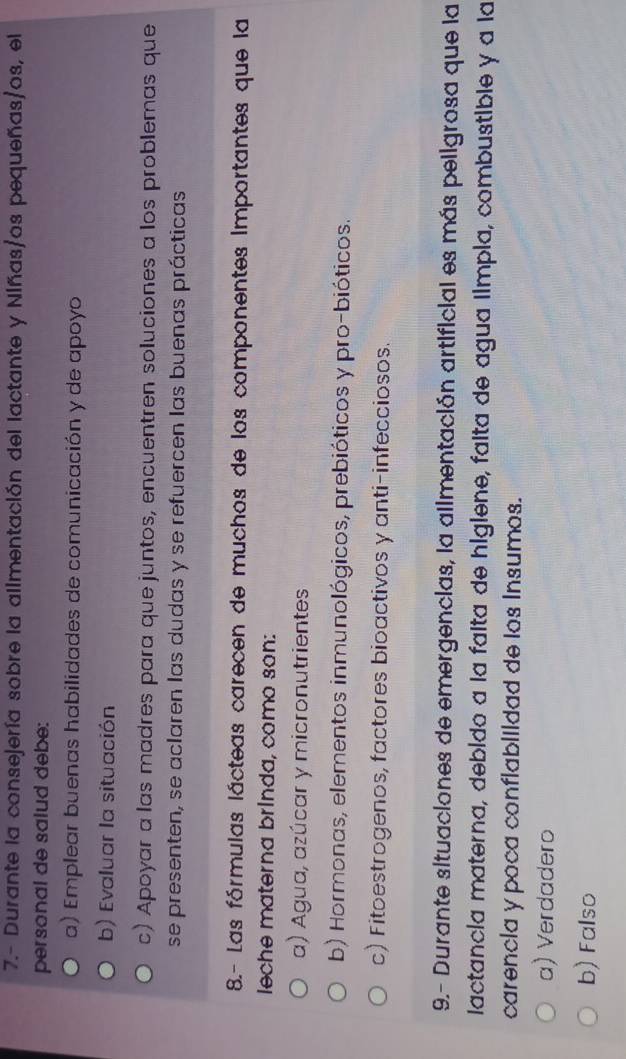 7.- Durante la consejería sobre la allmentación del lactante y Niñas/os pequeñas/os, el
personal de salud debe:
a) Emplear buenas habilidades de comunicación y de apoyo
b) Evaluar la situación
c) Apoyar a las madres para que juntos, encuentren soluciones a los problemas que
se presenten, se aclaren las dudas y se refuercen las buenas prácticas
8.- Las fórmulas lácteas carecen de muchos de los componentes Importantes que la
leche materna brinda, como son:
a) Agua, azúcar y micronutrientes
b) Hormonas, elementos inmunológicos, prebióticos y pro-bióticos.
c) Fitoestrogenos, factores bioactivos y anti-infecciosos.
9.- Durante situaciones de emergencias, la allmentación artificial es más peligrosa que la
lactancia materna, debido a la falta de higiene, falta de agua ilmpla, combustible y a la
carencla y poca conflablildad de los Insumos.
a) Verdadero
b) Falso