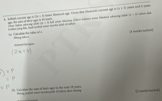 Sofan's current age is (2x+3) times Mastura's age. Given that Mastura's current age is (x+5) years and 6 years
ago, the sum of their ages is 44 years. tahun dan 
Unur Sofian sekarang talah (2x+3) kali umur Mastura. Diberi bahawa umur Mastura sekarang ialah (x+5)
6 tahun yang lahu, hasl tambah umur mereka taish 44 tahun. 
(a) Calculate the value of x. 
Hitung nilai x. [4 marks/markah] 
Answer/Jawapan: 
(b) Calculate the sum of their ages in the next 10 years. 
Hiung jutilah unur mereka pada 10 fahın akan datang 
[2 markx/markah]