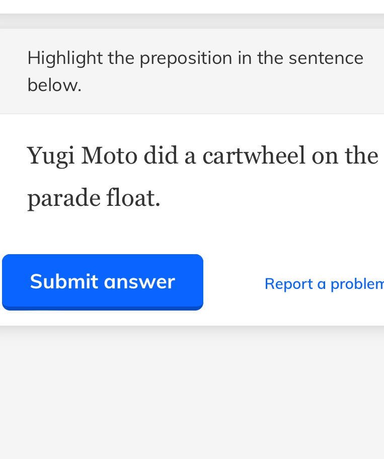 Highlight the preposition in the sentence 
below. 
Yugi Moto did a cartwheel on the 
parade float. 
Submit answer Report a problen