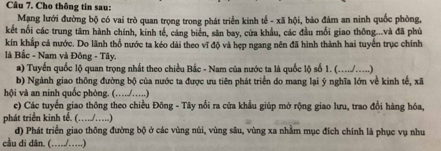 Cho thông tin sau: 
Mạng lưới đường bộ có vai trò quan trọng trong phát triển kinh tế - xã hội, bảo đảm an ninh quốc phòng, 
kết nối các trung tâm hành chính, kinh tế, cảng biển, sân bay, cửa khầu, các đầu mối giao thông...và đã phủ 
kín khắp cả nước. Do lãnh thổ nước ta kéo dài theo vĩ độ và hẹp ngang nên đã hình thành hai tuyến trục chính 
là Bắc - Nam và Đông - Tây. 
a) Tuyến quốc lộ quan trọng nhất theo chiều Bắc - Nam của nước ta là quốc lộ số 1. (...../.....) 
b) Ngành giao thông đường bộ của nước ta được ưu tiên phát triển do mang lại ý nghĩa lớn về kinh tế, xã 
hội và an ninh quốc phòng. (…./….) 
c) Các tuyến giao thông theo chiều Đông - Tây nối ra cửa khẩu giúp mở rộng giao lưu, trao đổi hàng hóa, 
phát triển kinh tế. (…/…..) 
d) Phát triển giao thông đường bộ ở các vùng núi, vùng sâu, vùng xa nhằm mục đích chính là phục vụ nhu 
cầu di dân. (…./….)