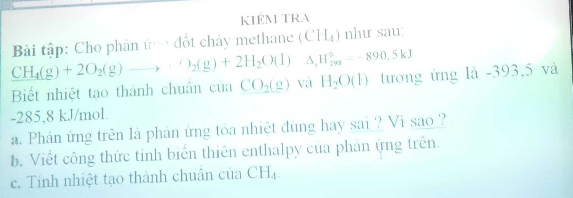 KIEM TRA 
Bài tập: Cho phản ứng đốt cháy methane (CH_4) như sau:
CH_4(g)+2O_2(g)to +O_2(g)+2H_2O(l) △ _rH_(298)^0=-890,5kJ
Biết nhiệt tạo thành chuân của CO_2(g) và H_2O(1) tương ứng là -393,5 và
-285,8 kJ/mol. 
a. Phản ứng trên là phản ứng tỏa nhiệt đúng hay sai ? Vì sao ? 
b. Viết công thức tính biển thiên enthalpy của phan ứng trên. 
c. Tính nhiệt tạo thành chuân của CH_4.