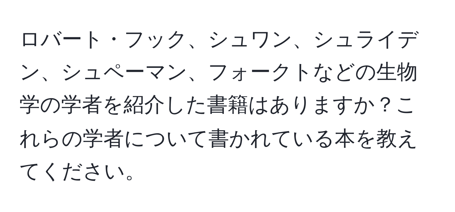 ロバート・フック、シュワン、シュライデン、シュペーマン、フォークトなどの生物学の学者を紹介した書籍はありますか？これらの学者について書かれている本を教えてください。