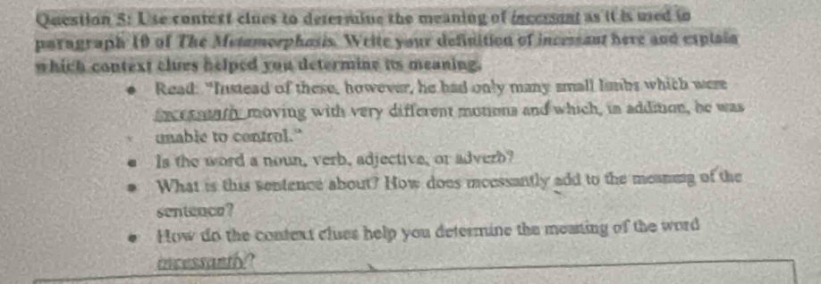 Use context clues to defermine the meaning of incersent as it is used tn 
paragraph 10 of The Metamorphosis. Weite your definition of incessant here and expisia 
which context clues helped you determine its meaning. 
Read: "Instead of these, however, he had only many small lambs which were 
fncrrowth moving with very different motions and which, in addition, he was 
unable to contrul." 
Is the word a noun, verb, adjective, or adverb? 
What is this sentence about? How does mcessantly add to the meaning of the 
sentence? 
How do the context clues help you determine the meaning of the word 
incessantly?