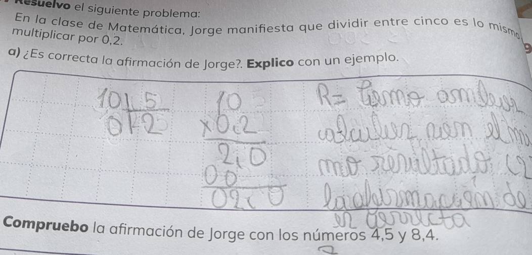 esuelvo el siguiente problema: 
En la clase de Matemática, Jorge manifiesta que dividir entre cinco es lo mismo 
multiplicar por 0, 2.
9
a) ¿Es correcta la afirmación de Jorge?. Explico con un ejemplo. 
Compruebo la afirmación de Jorge con los números 4, 5 y 8, 4.