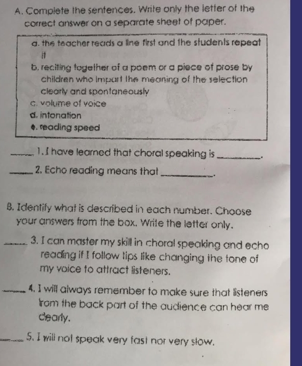 Complete the sentences. Write only the letter of the 
correct answer on a separate sheet of paper. 
a. the teacher reads a line first and the students repeat 
it 
b. reciting together of a poem or a piece of prose by 
children who Impart the meaning of the selection 
clearly and spontaneously 
c. volume of voice 
d. intonation 
4. reading speed 
_1. I have learned that choral speaking is_ 
_2. Echo reading means that_ 
. 
B. Identify what is described in each number. Choose 
your answers from the box. Write the letter only. 
_3. I can master my skill in choral speaking and echo 
reading if I follow tips like changing the tone of 
my voice to attract listeners. 
_4. I will always remember to make sure that listeners 
rom the back part of the audience can hear me 
clearly. 
_5. I will not speak very fast nor very slow.