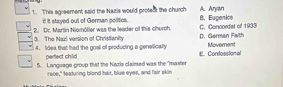 This agreement said the Nazis would protest the church A. Aryan
if it stayed out of German politics. B. Eugenics
2. Dr. Martin Niemöller was the leader of this church. C. Concordat of 1933
3. The Nazi version of Christianity D. German Faith
4. Idea that had the goal of producing a genetically Movement
perfect child E. Confessional
5. Language group that the Nazis claimed was the “master
race," featuring blond hair, blue eyes, and fair skin