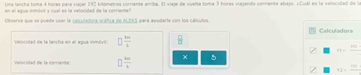 Una lancha toma 4 horas para viajar 192 kilómetros corriente arriba. El viaje de vuelta toma 3 horas viajando corriente abajo. ¿Cuál es la velocidad de la 
en el agua inmóvil y cual es la velocidad de la corriente? 
Observe que se puede usar la calculadora gráfica de ALEKS para ayudarle con los cálculos. 
Calculadora 
Velocidad de la lancha en el agua inmóvil: □  km/h   □ /□  
Y1=frac 192
Velocidad de la corriente:  km/b  × 5
Y2=frac 192