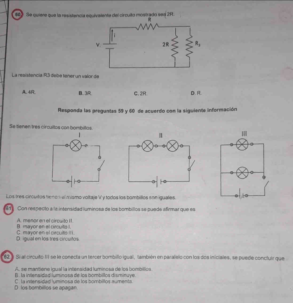 Se quiere que la resistencia equivalente del círcuito mostrado se a 2R.
R
V.
2R
R_3
La resistencia R3 debe tener un valor de
A. 4R. B. 3R. C. 2R. D. R.
Responda las preguntas 59 y 60 de acuerdo con la siguiente información
Se tienen tres circuitos con bombillos.
Los tres circuitos tienen el mismo voltaje V y todos los bombillos son iguales.
61 Con respecto a la intensidad luminosa de los bombillos se puede afirmar que es
A. menor en el circuito II.
B. mayor en el circuito I.
C. mayor en el circuito III.
D. igual en los tres circuitos.
62. Si al circuito III se le conecta un tercer bombillo igual, también en paralelo con los dos iniciales, se puede concluir que
A. se mantiene igual la intensidad luminosa de los bombillos.
B. la intensidad luminosa de los bombillos disminuye.
C. la intensidad luminosa de los bombillos aumenta.
D los bombillos se apagan.