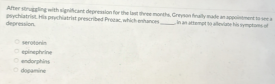 After struggling with significant depression for the last three months, Greyson finally made an appointment to see a
psychiatrist. His psychiatrist prescribed Prozac, which enhances_ , in an attempt to alleviate his symptoms of
depression.
serotonin
epinephrine
endorphins
dopamine