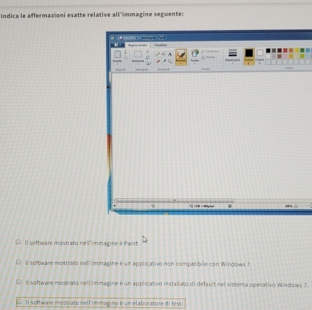 Indica le affermazioni esatte relative all'immagine seguente: 
" = Immagine : Paint 
Pagina iniziale Visualizza 
A Canterns" 
Iscolla Selerions Pende= forme Rleepi Dimensions Calore Colone 
2 
Appurti Inimagine Strumenti forme Colan 
+
1536 × 864 piort 100%
Il software mostrato nell'immagine è Paint. 
Il software mostrato nell'immagine è un applicativo non compatibile con Windows 7. 
Il software mostrato nell'immagine è un applicativo installato di default nel sistema operativo Windows 7. 
Il software mostrato nell'immagine è un elaboratore di testi.