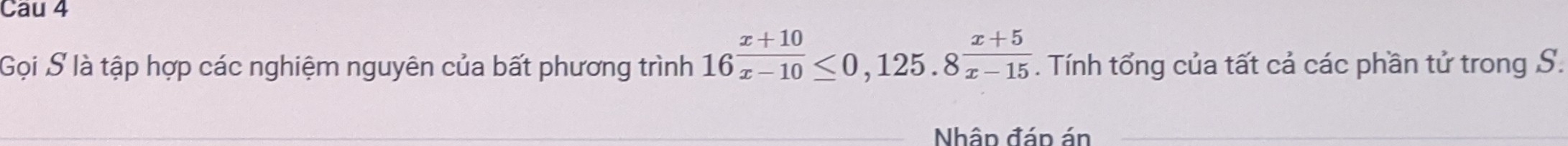 Cau 4 
Gọi S là tập hợp các nghiệm nguyên của bất phương trình 16 (x+10)/x-10 ≤ 0,125.8 (x+5)/x-15 . Tính tổng của tất cả các phần tử trong S. 
Nhân đán án