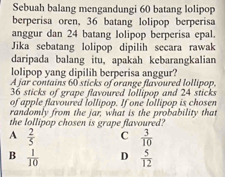 Sebuah balang mengandungi 60 batang lolipop
berperisa oren, 36 batang lolipop berperisa
anggur dan 24 batang lolipop berperisa epal.
Jika sebatang lolipop dipilih secara rawak
daripada balang itu, apakah kebarangkalian
lolipop yang dipilih berperisa anggur?
A jar contains 60 sticks of orange flavoured lollipop,
36 sticks of grape flavoured lollipop and 24 sticks
of apple flavoured lollipop. If one lollipop is chosen
randomly from the jar, what is the probability that
the lollipop chosen is grape flavoured?
A  2/5 
C  3/10 
B  1/10 
D  5/12 