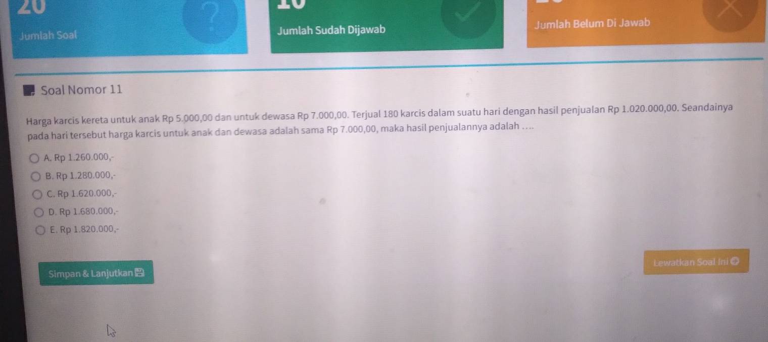 20
2
20
Jumlah Soal Jumlah Sudah Dijawab Jumlah Belum Di Jawab
Soal Nomor 11
Harga karcis kereta untuk anak Rp 5.000,00 dan untuk dewasa Rp 7.000,00. Terjual 180 karcis dalam suatu hari dengan hasil penjualan Rp 1.020.000,00. Seandainya
pada hari tersebut harga karcis untuk anak dan dewasa adalah sama Rp 7.000,00, maka hasil penjualannya adalah …...
A. Rp 1.260.000,-
B. Rp 1.280.000,-
C. Rp 1.620.000,-
D. Rp 1.680.000,-
E. Rp 1.820.000,-
Simpan & Lanjutkan Lewatkan Soal Ini @