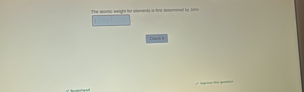 The atomic weight for elements is first determined by John 
I 
Check It 
Improve this question 
Scratchpad