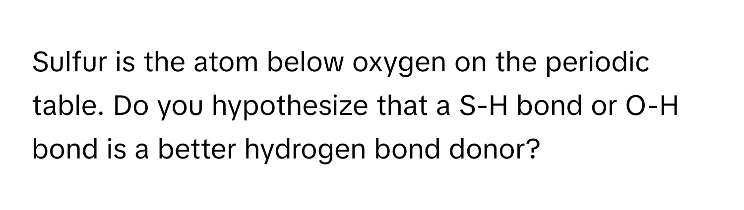 Sulfur is the atom below oxygen on the periodic table. Do you hypothesize that a S-H bond or O-H bond is a better hydrogen bond donor?