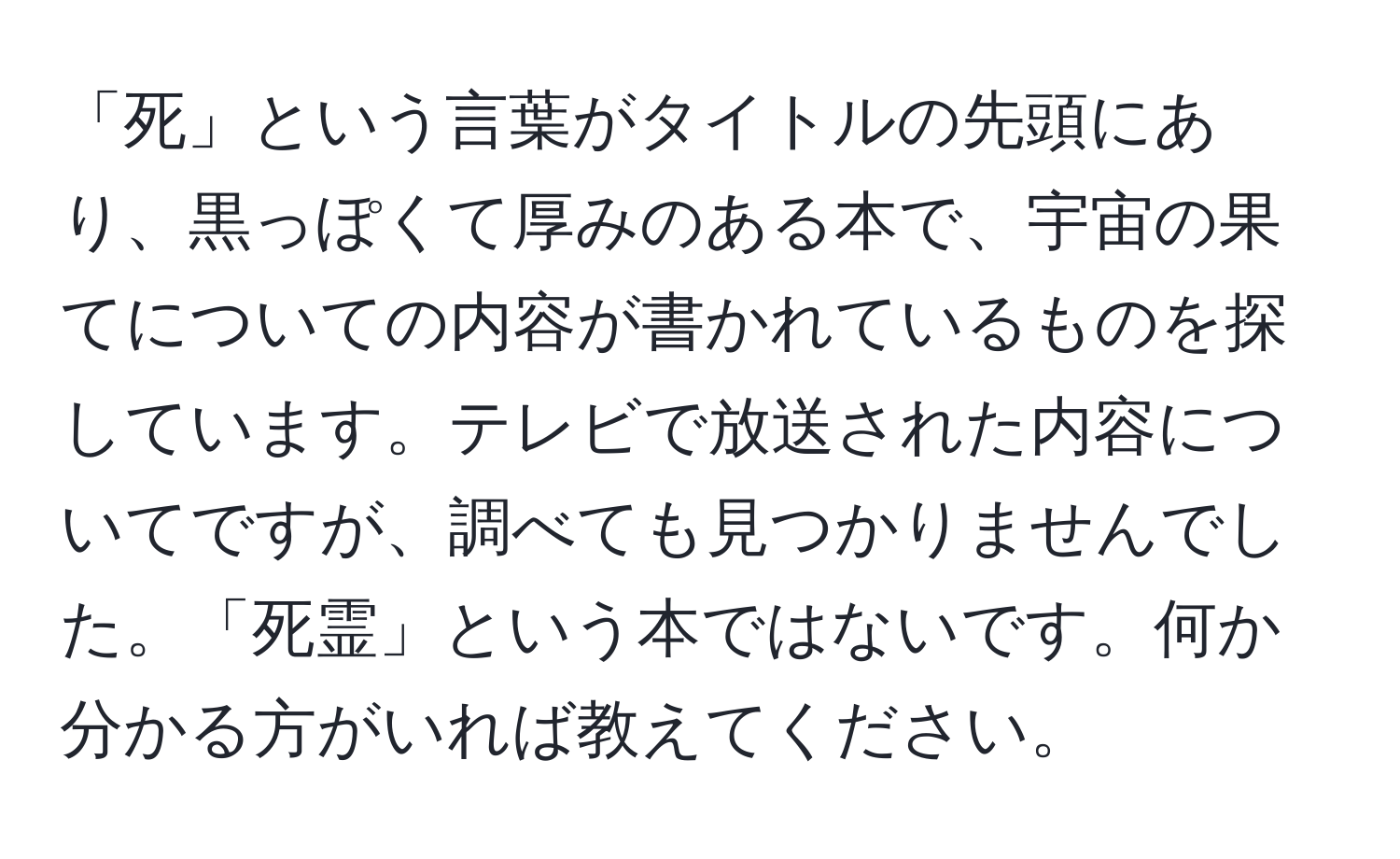 「死」という言葉がタイトルの先頭にあり、黒っぽくて厚みのある本で、宇宙の果てについての内容が書かれているものを探しています。テレビで放送された内容についてですが、調べても見つかりませんでした。「死霊」という本ではないです。何か分かる方がいれば教えてください。