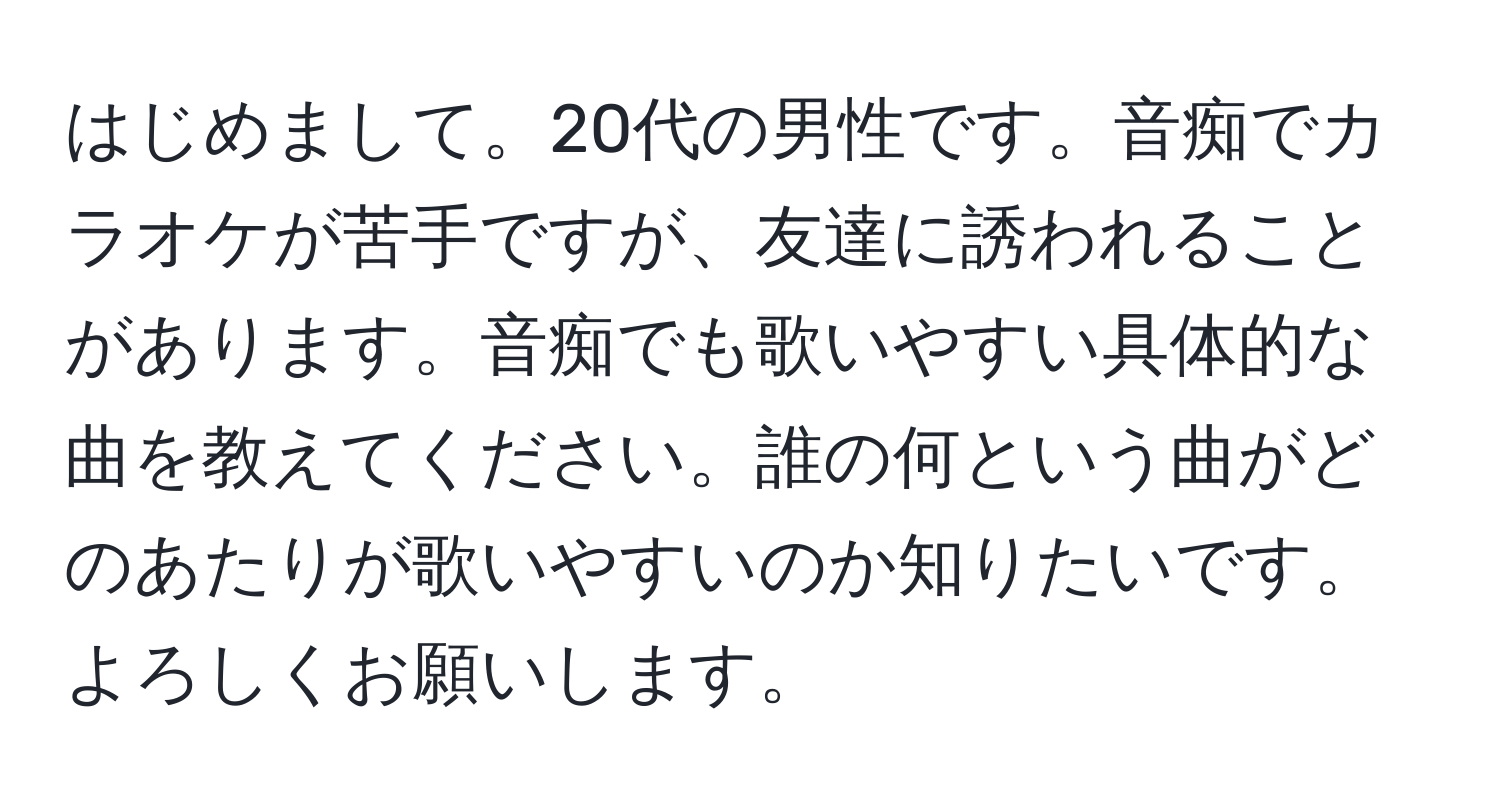 はじめまして。20代の男性です。音痴でカラオケが苦手ですが、友達に誘われることがあります。音痴でも歌いやすい具体的な曲を教えてください。誰の何という曲がどのあたりが歌いやすいのか知りたいです。よろしくお願いします。