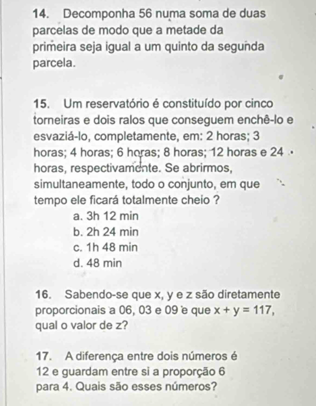 Decomponha 56 numa soma de duas
parcelas de modo que a metade da
primeira seja igual a um quinto da segunda
parcela.
15. Um reservatório é constituído por cinco
torneiras e dois ralos que conseguem enchê-lo e
esvaziá-lo, completamente, em: 2 horas; 3
horas; 4 horas; 6 horas; 8 horas; 12 horas e 24
horas, respectivamente. Se abrirmos,
simultaneamente, todo o conjunto, em que
tempo ele ficará totalmente cheio ?
a. 3h 12 min
b. 2h 24 min
c. 1h 48 min
d. 48 min
16. Sabendo-se que x, y e z são diretamente
proporcionais a 06, 03 e 09 e que x+y=117, 
qual o valor de z?
17. A diferença entre dois números é
12 e guardam entre si a proporção 6
para 4. Quais são esses números?