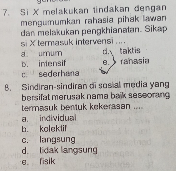 Si X melakukan tindakan dengan
mengumumkan rahasia pihak lawan
dan melakukan pengkhianatan. Sikap
si Xtermasuk intervensi ....
a. umum d. taktis
b. intensif e. rahasia
c. sederhana
8. Sindiran-sindiran di sosial media yang
bersifat merusak nama baik seseorang
termasuk bentuk kekerasan ....
a. individual
b. kolektif
c. langsung
d. tidak langsung
e. fisik