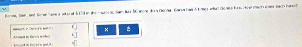 Donna, Sam, and Goran have a total of $138 in their wallets. Sam has $G more than Donna. Goran has 4 times what Donna has. How much does each have? 
Amount in Donna's wallet s□ × 5 
Amount in Sam's wailet: $□
Amount in Goran's wallet $□