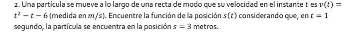 Una partícula se mueve a lo largo de una recta de modo que su velocidad en el instante t es v(t)=
t^2-t-6 (medida en m/s). Encuentre la función de la posición s(t) considerando que, en t=1
segundo, la partícula se encuentra en la posición s=3 metros.