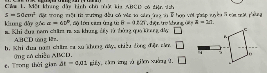 Cau urãc ngmem dug s (4 uém)
Câu 1. Một khung dây hình chữ nhật kín ABCD có diện tích
S=50cm^2 đặt trong một từ trường đều có véc tơ cảm ứng từ vector B hợp với pháp tuyến vector n của mặt phẳng
khung dây góc alpha =60° , độ lớn cảm ứng từ B=0,02T điện trở khung dây R=2Omega. 
a. Khi đưa nam châm ra xa khung dây từ thông qua khung dây □
C
ABCD tăng lên. B
b. Khi đưa nam châm ra xa khung dây, chiều dòng điện cảm □ 
ứng có chiều ABCD.
N s D
c. Trong thời gian △ t=0,01 giây, cảm ứng từ giảm xuống 0. □ 
^