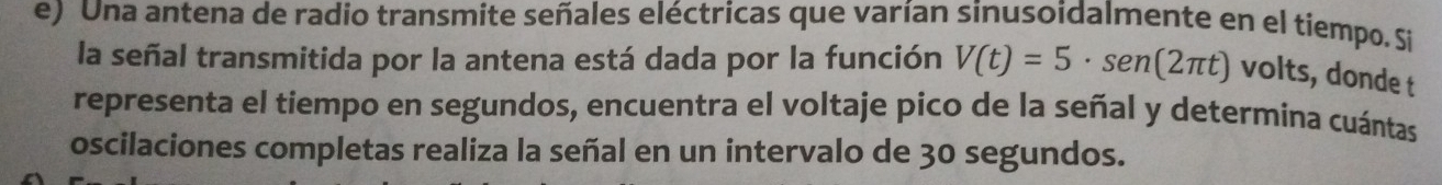 Una antena de radio transmite señales eléctricas que varían sinusoidalmente en el tiempo. Si 
la señal transmitida por la antena está dada por la función V(t)=5· sen (2π t) volts, donde t 
representa el tiempo en segundos, encuentra el voltaje pico de la señal y determina cuántas 
oscilaciones completas realiza la señal en un intervalo de 30 segundos.