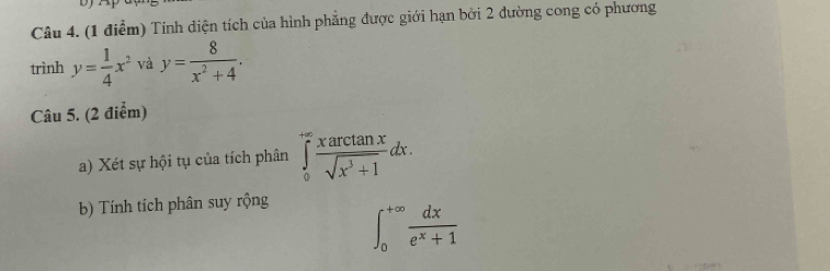 Tính diện tích của hình phẳng được giới hạn bởi 2 đường cong có phương 
trình y= 1/4 x^2 và y= 8/x^2+4 . 
Câu 5. (2 điểm) 
a) Xét sự hội tụ của tích phân ∈tlimits _0^((+∈fty)frac xarctan x)sqrt(x^3+1)dx. 
b) Tính tích phân suy rộng
∈t _0^((+∈fty)frac dx)e^x+1