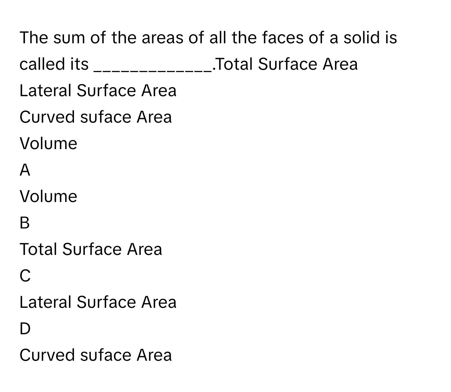 The sum of the areas of all the faces of a solid is called its _____________.Total Surface Area
Lateral Surface Area
Curved suface Area
Volume

A  
Volume 


B  
Total Surface Area 


C  
Lateral Surface Area 


D  
Curved suface Area