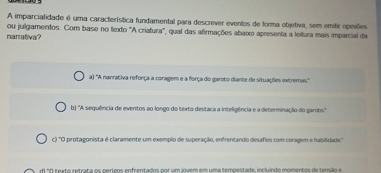 destão s
A imparcialidade é uma característica fundamental para descrever eventos de forma objetiva, sem emitir opiniões
ou julgamentos. Com base no texto "A criatura", qual das afirmações abaixo apresenta a leitura mais imparcial da
narrativa?
a) 'A narrativa reforça a coragem e a força do garoto diante de situações extremas.'
b) 'A sequência de eventos ao longo do texto destaca a inteligência e a determinação do garoto.'
c) 'O protagonista é claramente um exemplo de superação, enfrentando desafios com coragem e habilidade.'
d) "O texto retrata os perigos enfrentados por um jovem em uma tempestade, incluindo momentos de tensão e