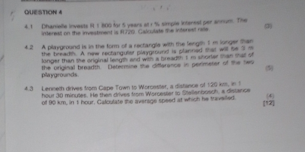 4.1 Dhanielle invests R 1 800 for 5 years at r % simple interest per annum. The (3) 
interest on the investment is R720. Calculate the interest rate. 
4.2 A playground is in the form of a rectangle with the length 1 m longer than 
the breadth. A new rectangular playground is planned that will be 3 m
longer than the original length and with a breadth 1 m shorler than that of 
the original breadth. Determine the difference in perimeter of the led 
playgrounds. (5) 
4.3 Lenneth drives from Cape Town to Worcester, a distance of 120 km, in 1
hour 30 minutes. He then drives from Worcester to Stellenbosch, a distance 
of 90 km, in 1 hour. Calculate the average speed at which he traveiled. (4) 
[12]